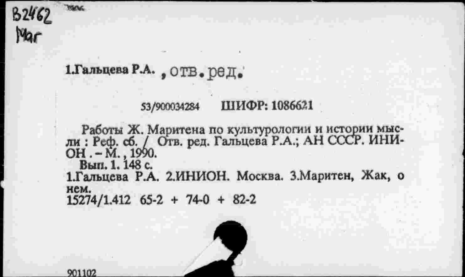 ﻿е>2«г
Лг
1 .Гальцева Р.А. ,ОТВ,реД,
53/900034284 ШИФР: 1086621
Работы Ж. Маритена по культурологии и истории мысли : Реф. сб. / Отв. ред. Гальцева Р.А.; АН СССР. ИНИОН.-М., 19%.
Вып. 1.148 с.
1.Гальцева РА. 2.ИНИОН. Москва. З.Маритен, Жак, о
15274/1.412 65-2 + 74-0 + 82-2
901102